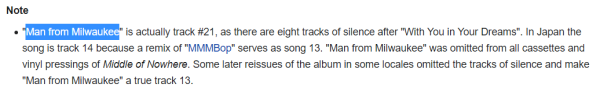 "Man from Milwaukee" is actually track #21, as there are eight tracks of silence after "With You in Your Dreams". In Japan the song is track 14 because a remix of "MMMBop" serves as song 13. "Man from Milwaukee" was omitted from all cassettes and vinyl pressings of Middle of Nowhere. Some later reissues of the album in some locales omitted the tracks of silence and make "Man from Milwaukee" a true track 13.