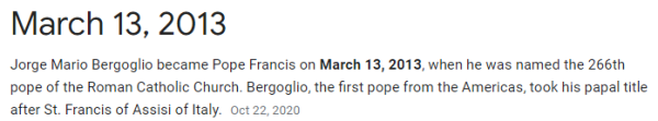 Jorge Mario Bergoglio became Pope Francis on March 13, 2013, when he was named the 266th pope of the Roman Catholic Church. Bergoglio, the first pope from the Americas, took his papal title after St. Francis of Assisi of Italy.
