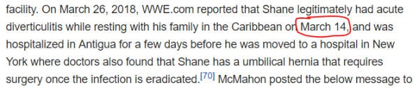 On March 26, 2018, WWE.com reported that Shane legitimately had acute diverticulitis while resting with his family in the Caribbean on March 14, and was hospitalized in Antigua for a few days before he was moved to a hospital in New York where doctors also found that Shane has a umbilical hernia that requires surgery once the infection is eradicated.