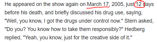 He appeared on the show again on March 17, 2005, just 12 days before his death, and briefly discussed his drug use, saying, "Well, you know, I got the drugs under control now." Stern asked, "Do you? You know how to take them responsibly?" Hedberg replied, "Yeah, you know, just for the creative side of it."