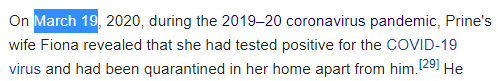 On March 19, 2020, during the 2019–20 coronavirus pandemic, Prine's wife Fiona revealed that she had tested positive for the COVID-19 virus and had been quarantined in her home apart from him