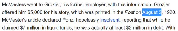 McMasters went to Grozier, his former employer, with this information. Grozier offered him $5,000 for his story, which was printed in the Post on August 2, 1920. McMaster's article declared Ponzi hopelessly insolvent, reporting that while he claimed $7 million in liquid funds, he was actually at least $2 million in debt.