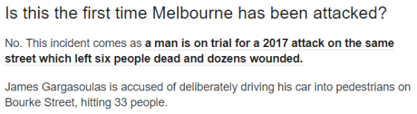 Is this the first time Melbourne has been attacked? No. This incident comes as a man is on trial for a 2017 attack on the same street which left six people dead and dozens wounded. James Gargasoulas is accused of deliberately driving his car into pedestrians on Bourke Street, hitting 33 people.