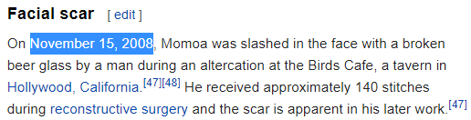 On November 15, 2008, Momoa was slashed in the face with a broken beer glass by a man during an altercation at the Birds Cafe, a tavern in Hollywood, California.[47][48] He received approximately 140 stitches during reconstructive surgery and the scar is apparent in his later work.