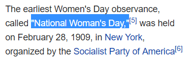 The earliest Women's Day observance, called "National Woman's Day,"[5] was held on February 28, 1909, in New York, organized by the Socialist Party of America