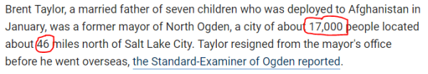 Brent Taylor, a married father of seven children who was deployed to Afghanistan in January, was a former mayor of North Ogden, a city of about 17,000 people located about 46 miles north of Salt Lake City. Taylor resigned from the mayor's office before he went overseas, the Standard-Examiner of Ogden reported.