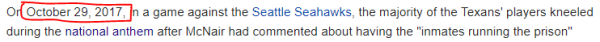 On October 29, 2017, in a game against the Seattle Seahawks, the majority of the Texans' players kneeled during the national anthem after McNair had commented about having the "inmates running the prison" 