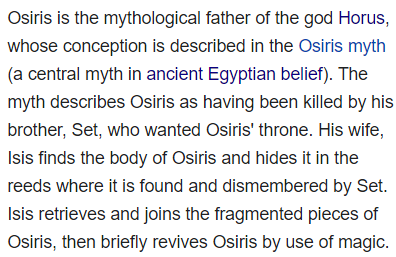 Osiris is the mythological father of the god Horus, whose conception is described in the Osiris myth (a central myth in ancient Egyptian belief). The myth describes Osiris as having been killed by his brother, Set, who wanted Osiris' throne. His wife, Isis finds the body of Osiris and hides it in the reeds where it is found and dismembered by Set. Isis retrieves and joins the fragmented pieces of Osiris, then briefly revives Osiris by use of magic.