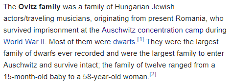 The Ovitz family was a family of Hungarian Jewish actors/traveling musicians, originating from present Romania, who survived imprisonment at the Auschwitz concentration camp during World War II. Most of them were dwarfs.[1] They were the largest family of dwarfs ever recorded and were the largest family to enter Auschwitz and survive intact; the family of twelve ranged from a 15-month-old baby to a 58-year-old woman.[2]