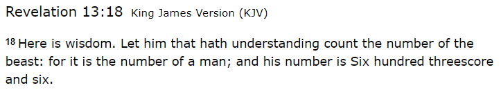 Revelation 13:18 King James Version (KJV) 18 Here is wisdom. Let him that hath understanding count the number of the beast: for it is the number of a man; and his number is Six hundred threescore and six.