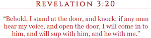 Revelation 3:20 “Behold, I stand at the door, and knock: if any man hear my voice, and open the door, I will come in to him, and will sup with him, and he with me.”