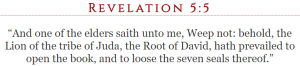 Revelation 5:5 “And one of the elders saith unto me, Weep not: behold, the Lion of the tribe of Juda, the Root of David, hath prevailed to open the book, and to loose the seven seals thereof.”