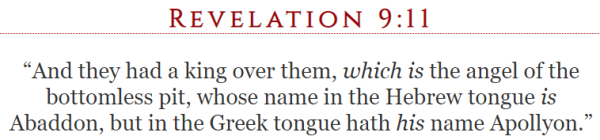 Revelation 9:11 “And they had a king over them, which is the angel of the bottomless pit, whose name in the Hebrew tongue is Abaddon, but in the Greek tongue hath his name Apollyon.”