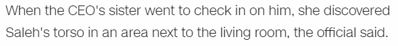 When the CEO's sister went to check in on him, she discovered Saleh's torso in an area next to the living room, the official said.