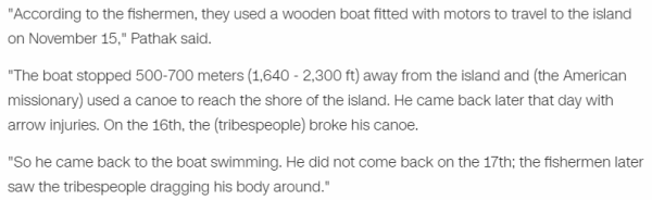 "According to the fishermen, they used a wooden boat fitted with motors to travel to the island on November 15," Pathak said. "The boat stopped 500-700 meters (1,640 - 2,300 ft) away from the island and (the American missionary) used a canoe to reach the shore of the island. He came back later that day with arrow injuries. On the 16th, the (tribespeople) broke his canoe. "So he came back to the boat swimming. He did not come back on the 17th; the fishermen later saw the tribespeople dragging his body around."
