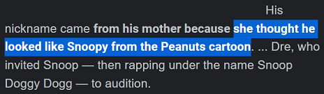 His nickname came from his mother because she thought he looked like Snoopy from the Peanuts cartoon. ... Dre, who invited Snoop — then rapping under the name Snoop Doggy Dogg — to audition.