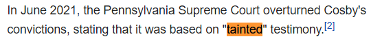 In June 2021, the Pennsylvania Supreme Court overturned Cosby's convictions, stating that it was based on "tainted" testimony.