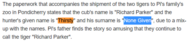 The paperwork that accompanies the shipment of the two tigers to Pi's family's zoo in Pondicherry states that the cub's name is "Richard Parker" and the hunter's given name is "Thirsty" and his surname is "None Given", due to a mix-up with the names. Pi's father finds the story so amusing that they continue to call the tiger "Richard Parker".