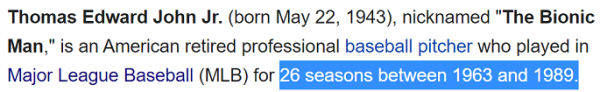 Thomas Edward John Jr. (born May 22, 1943), nicknamed "The Bionic Man," is an American retired professional baseball pitcher who played in Major League Baseball (MLB) for 26 seasons between 1963 and 1989.