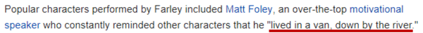 Popular characters performed by Farley included Matt Foley, an over-the-top motivational speaker who constantly reminded other characters that he "lived in a van, down by the river." 