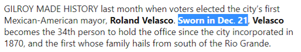 GILROY MADE HISTORY last month when voters elected the city’s first Mexican-American mayor, Roland Velasco. Sworn in Dec. 21, Velasco becomes the 34th person to hold the office since the city incorporated in 1870, and the first whose family hails from south of the Rio Grande.