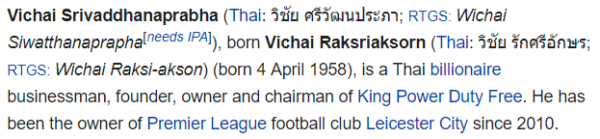 Vichai Srivaddhanaprabha (Thai: วิชัย ศรีวัฒนประภา; RTGS: Wichai Siwatthanaprapha[needs IPA]), born Vichai Raksriaksorn (Thai: วิชัย รักศรีอักษร; RTGS: Wichai Raksi-akson) (born 4 April 1958), is a Thai billionaire businessman, founder, owner and chairman of King Power Duty Free. He has been the owner of Premier League football club Leicester City since 2010.