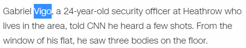 Gabriel Vigo, a 24-year-old security officer at Heathrow who lives in the area, told CNN he heard a few shots. From the window of his flat, he saw three bodies on the floor.