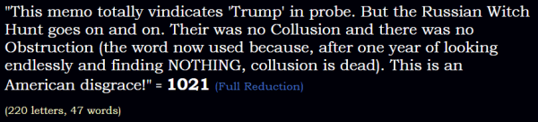 "This memo totally vindicates 'Trump' in probe. But the Russian Witch Hunt goes on and on. Their was no Collusion and there was no Obstruction (the word now used because, after one year of looking endlessly and finding NOTHING, collusion is dead). This is an American disgrace!" = 1021 (Full Reduction)