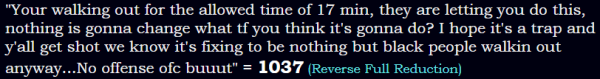 "Your walking out for the allowed time of 17 min, they are letting you do this, nothing is gonna change what tf you think it's gonna do? I hope it's a trap and y'all get shot we know it's fixing to be nothing but black people walkin out anyway...No offense ofc buuut" = 1037 (Reverse Full Reduction)