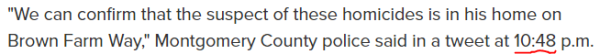 "We can confirm that the suspect of these homicides is in his home on Brown Farm Way," Montgomery County police said in a tweet at 10:48 p.m. 