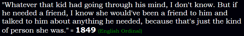 "Whatever that kid had going through his mind, I don't know. But if he needed a friend, I know she would've been a friend to him and talked to him about anything he needed, because that's just the kind of person she was." = 1849 (English Ordinal)