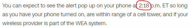 You can expect to see the alert pop up on your phone at 2:18 p.m. ET so long as you have your phone turned on, are within range of a cell tower, and if your wireless provider is part of the WEA system.