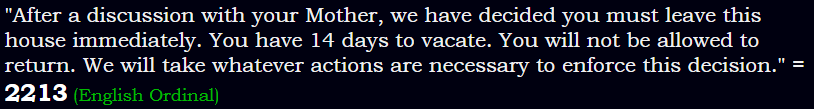 "After a discussion with your Mother, we have decided you must leave this house immediately. You have 14 days to vacate. You will not be allowed to return. We will take whatever actions are necessary to enforce this decision." = 2213 (English Ordinal)