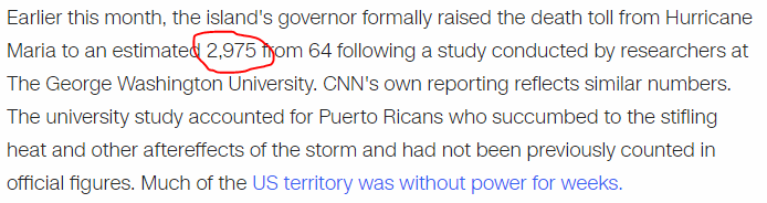 Earlier this month, the island's governor formally raised the death toll from Hurricane Maria to an estimated 2,975 from 64 following a study conducted by researchers at The George Washington University. CNN's own reporting reflects similar numbers. The university study accounted for Puerto Ricans who succumbed to the stifling heat and other aftereffects of the storm and had not been previously counted in official figures. Much of the US territory was without power for weeks.