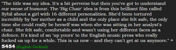 "The title was my idea. It's a bit perverse but then you've got to understand our sense of humour. The 'Big Chair' idea is from this brilliant film called Sybil about a girl with 16 different personalities. She'd been tortured incredibly by her mother as a child and the only place she felt safe, the only time she could really be herself was when she was sitting in her analyst's chair. She felt safe, comfortable and wasn't using her different faces as a defence. It's kind of an 'up yours' to the English music press who really fucked us up for a while. This is us now – and they can't get at us anymore." = 5454 (English Ordinal)