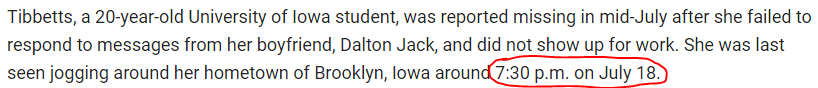 Tibbetts, a 20-year-old University of Iowa student, was reported missing in mid-July after she failed to respond to messages from her boyfriend, Dalton Jack, and did not show up for work. She was last seen jogging around her hometown of Brooklyn, Iowa around 7:30 p.m. on July 18.