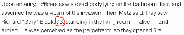 Upon entering, officers saw a dead body lying on the bathroom floor, and assumed he was a victim of the invasion. Then, Metz said, they saw Richard "Gary" Black, 73, standing in the living room --- alive --- and armed. He was perceived as the perpetrator, so they opened fire.