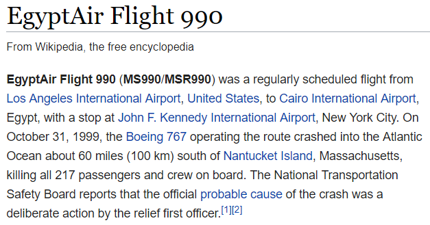 EgyptAir Flight 990 (MS990/MSR990) was a regularly scheduled flight from Los Angeles International Airport, United States, to Cairo International Airport, Egypt, with a stop at John F. Kennedy International Airport, New York City. On October 31, 1999, the Boeing 767 operating the route crashed into the Atlantic Ocean about 60 miles (100 km) south of Nantucket Island, Massachusetts, killing all 217 passengers and crew on board. The National Transportation Safety Board reports that the official probable cause of the crash was a deliberate action by the relief first officer.