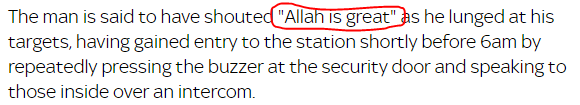 The man is said to have shouted "Allah is great" as he lunged at his targets, having gained entry to the station shortly before 6am by repeatedly pressing the buzzer at the security door and speaking to those inside over an intercom.