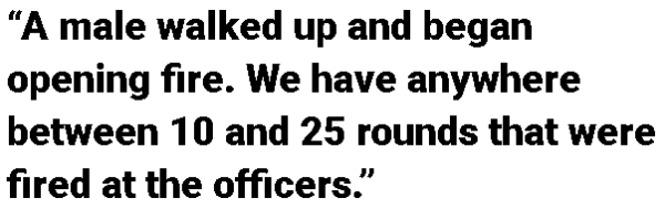 “A male walked up and began opening fire. We have anywhere between 10 and 25 rounds that were fired at the officers.”