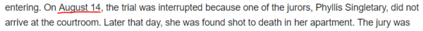 On August 14, the trial was interrupted because one of the jurors, Phyllis Singletary, did not arrive at the courtroom. Later that day, she was found shot to death in her apartment