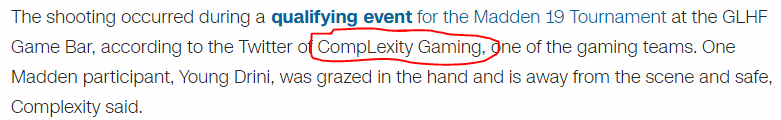 The shooting occurred during a qualifying event for the Madden 19 Tournament at the GLHF Game Bar, according to the Twitter of CompLexity Gaming, one of the gaming teams. One Madden participant, Young Drini, was grazed in the hand and is away from the scene and safe, Complexity said.