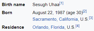 Birth name Sesugh Uhaa[1] Born August 22, 1987 (age 30)[2] Sacramento, California, U.S.[3] Residence Orlando, Florida, U.S.