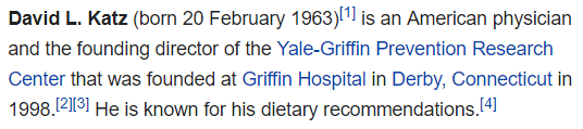 David L. Katz (born 20 February 1963)[1] is an American physician and the founding director of the Yale-Griffin Prevention Research Center that was founded at Griffin Hospital in Derby, Connecticut in 1998.[2][3] He is known for his dietary recommendations.