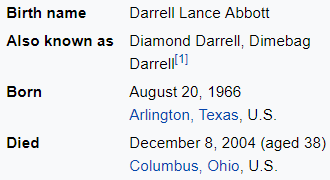 Birth name Darrell Lance Abbott Also known as Diamond Darrell, Dimebag Darrell[1] Born August 20, 1966 Arlington, Texas, U.S. Died December 8, 2004 (aged 38) Columbus, Ohio, U.S.