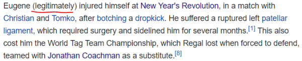 Eugene (legitimately) injured himself at New Year's Revolution, in a match with Christian and Tomko, after botching a dropkick. He suffered a ruptured left patellar ligament, which required surgery and sidelined him for several months.[1] This also cost him the World Tag Team Championship, which Regal lost when forced to defend, teamed with Jonathan Coachman as a substitute.