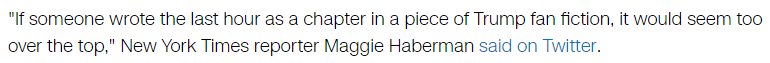 "If someone wrote the last hour as a chapter in a piece of Trump fan fiction, it would seem too over the top," New York Times reporter Maggie Haberman said on Twitter.