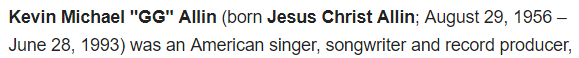 Kevin Michael "GG" Allin (born Jesus Christ Allin; August 29, 1956 – June 28, 1993) was an American singer, songwriter and record producer