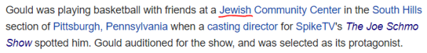 Gould was playing basketball with friends at a Jewish Community Center in the South Hills section of Pittsburgh, Pennsylvania when a casting director for SpikeTV's The Joe Schmo Show spotted him. Gould auditioned for the show, and was selected as its protagonist.