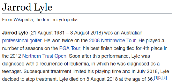 Jarrod Lyle (21 August 1981 – 8 August 2018) was an Australian professional golfer. He won twice on the 2008 Nationwide Tour. He played a number of seasons on the PGA Tour; his best finish being tied for 4th place in the 2012 Northern Trust Open. Soon after this performance, Lyle was diagnosed with a recurrence of leukemia, in which he was diagnosed as a teenager. Subsequent treatment limited his playing time and in July 2018, Lyle decided to stop treatment. Lyle died on 8 August 2018 at the age of 36.